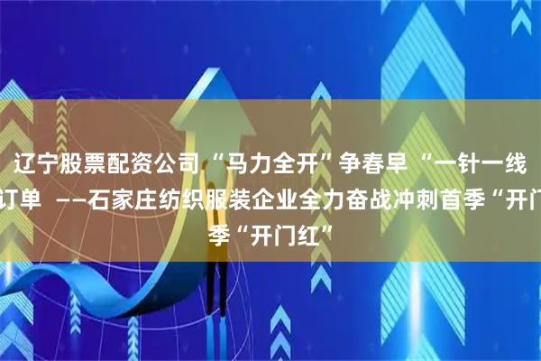 辽宁股票配资公司 “马力全开”争春早 “一针一线”赶订单  ——石家庄纺织服装企业全力奋战冲刺首季“开门红”