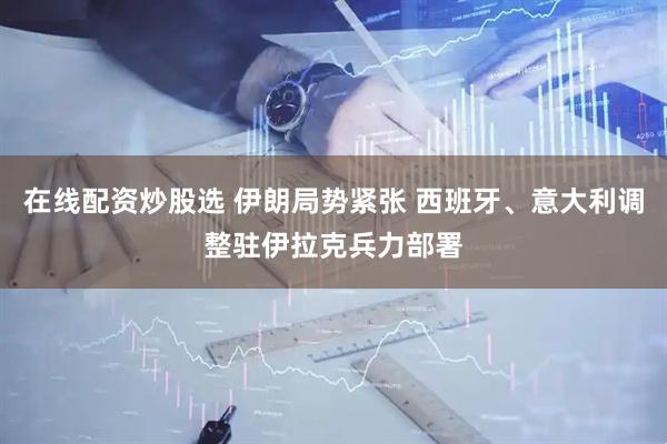 在线配资炒股选 伊朗局势紧张 西班牙、意大利调整驻伊拉克兵力部署