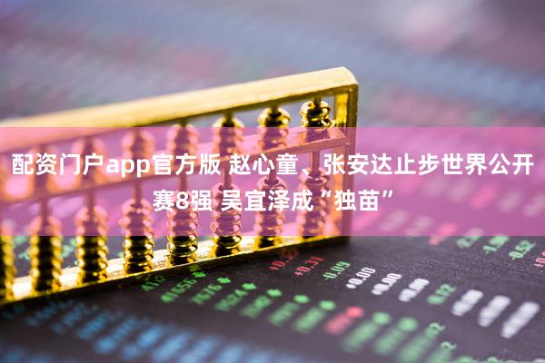 配资门户app官方版 赵心童、张安达止步世界公开赛8强 吴宜泽成“独苗”