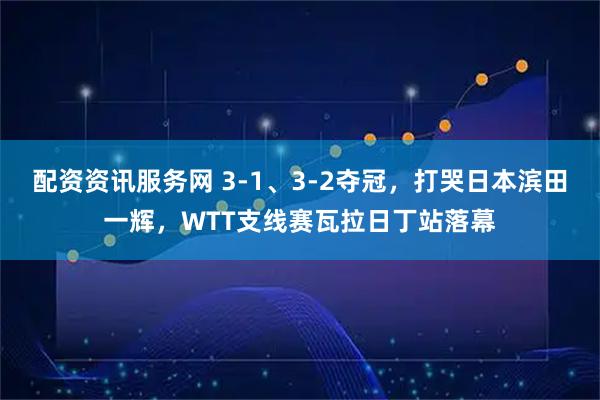 配资资讯服务网 3-1、3-2夺冠，打哭日本滨田一辉，WTT支线赛瓦拉日丁站落幕