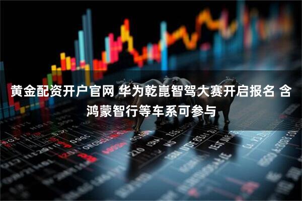 黄金配资开户官网 华为乾崑智驾大赛开启报名 含鸿蒙智行等车系可参与
