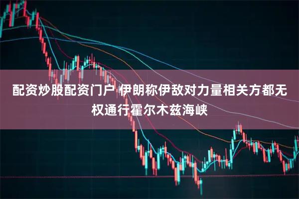 配资炒股配资门户 伊朗称伊敌对力量相关方都无权通行霍尔木兹海峡