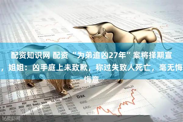 配资知识网 配资 “为弟追凶27年”案将择期宣判，姐姐：凶手庭上未致歉，称过失致人死亡，毫无悔意