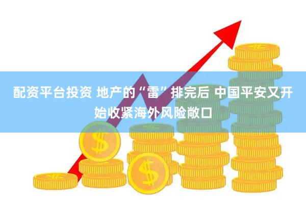 配资平台投资 地产的“雷”排完后 中国平安又开始收紧海外风险敞口