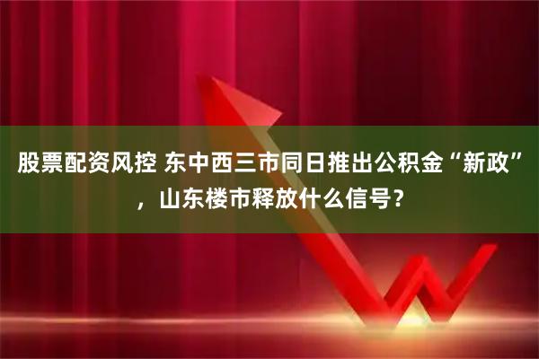 股票配资风控 东中西三市同日推出公积金“新政”，山东楼市释放什么信号？