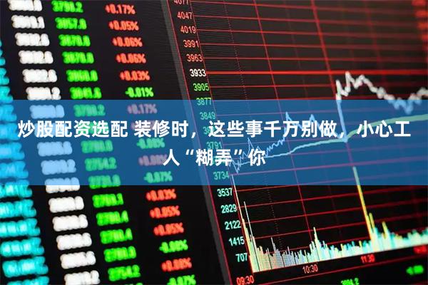 炒股配资选配 装修时，这些事千万别做，小心工人“糊弄”你