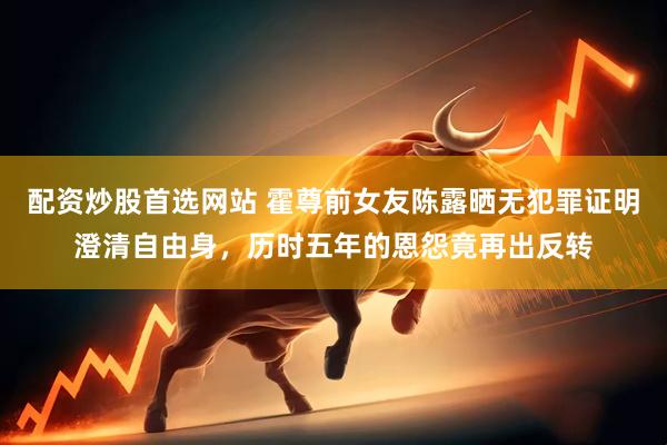 配资炒股首选网站 霍尊前女友陈露晒无犯罪证明澄清自由身，历时五年的恩怨竟再出反转