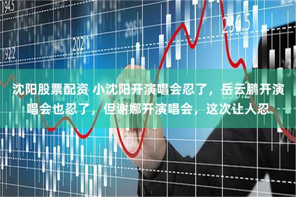 沈阳股票配资 小沈阳开演唱会忍了，岳云鹏开演唱会也忍了，但谢娜开演唱会，这次让人忍