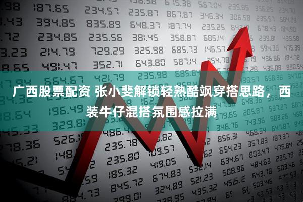 广西股票配资 张小斐解锁轻熟酷飒穿搭思路，西装牛仔混搭氛围感拉满