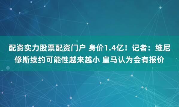 配资实力股票配资门户 身价1.4亿！记者：维尼修斯续约可能性越来越小 皇马认为会有报价