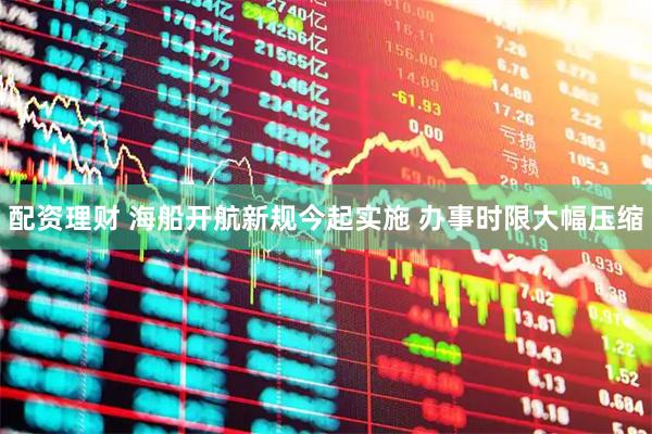 配资理财 海船开航新规今起实施 办事时限大幅压缩