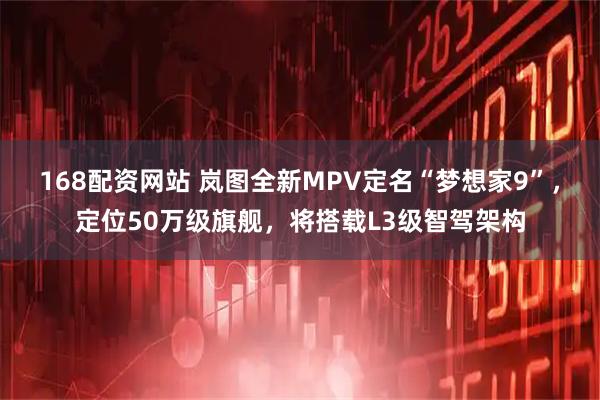 168配资网站 岚图全新MPV定名“梦想家9”，定位50万级旗舰，将搭载L3级智驾架构