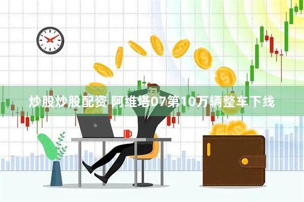 炒股炒股配资 阿维塔07第10万辆整车下线
