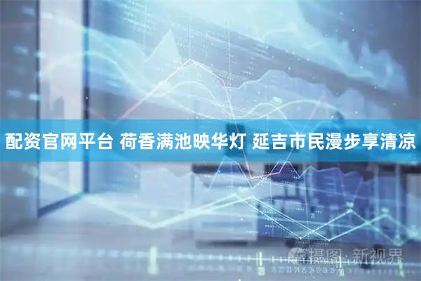 配资官网平台 荷香满池映华灯 延吉市民漫步享清凉