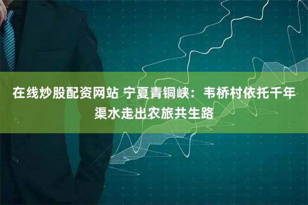 在线炒股配资网站 宁夏青铜峡：韦桥村依托千年渠水走出农旅共生路